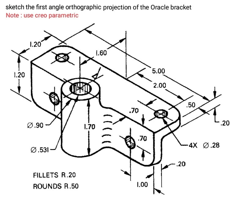 sketch the first angle orthographic projection of the Oracle bracket
Note : use creo parametric
1.20
1.60
5.00
1.20
2.00
.50
.70
Ø.90
1.70
.20
.70
4X Ø.28
Ø.531
.20
FILLETS R.20
ROUNDS R.50
1.00
