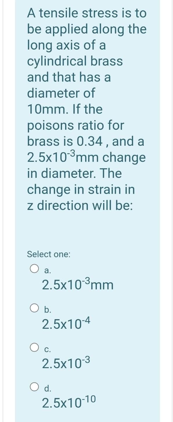 A tensile stress is to
be applied along the
long axis of a
cylindrical brass
and that has a
diameter of
10mm. If the
poisons ratio for
brass is 0.34 , and a
2.5x10°mm change
in diameter. The
change in strain in
z direction will be:
Select one:
а.
2.5x103mm
b.
2.5x10-4
С.
2.5x10-3
O d.
2.5x10-10
