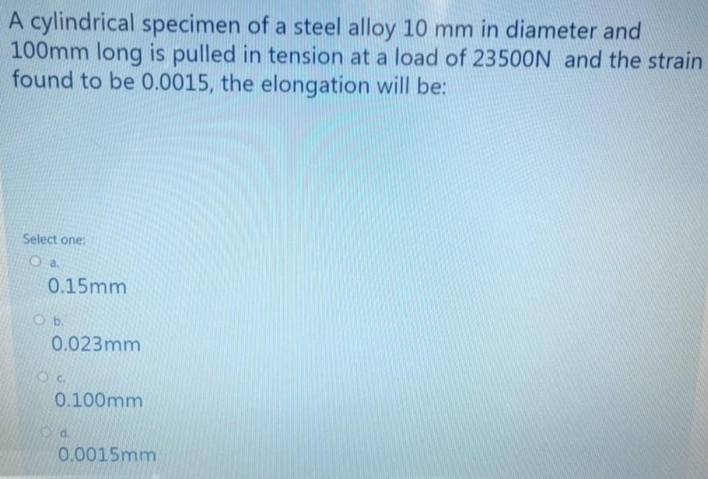 A cylindrical specimen of a steel alloy 10 mm in diameter and
100mm long is pulled in tension at a load of 23500N and the strain
found to be 0.0015, the elongation will be:
Select one:
0.15mm
Ob.
0.023mm
0.100mm
Od.
0.0015mm
