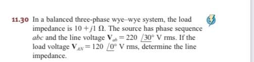11.30 In a balanced three-phase wye-wye system, the load
impedance is 10 +jl N. The source has phase sequence
abe and the line voltage V = 220 /30° V rms. If the
load voltage Vay= 120 /0° V rms, determine the line
impedance.

