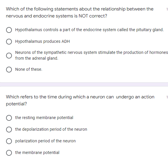 Which of the following statements about the relationship between the
nervous and endocrine systems is NOT correct?
Hypothalamus controls a part of the endocrine system called the pituitary gland.
Hypothalamus produces ADH
Neurons of the sympathetic nervous system stimulate the production of hormones
from the adrenal gland.
None of these.
Which refers to the time during which a neuron can undergo an action
potential?
the resting membrane potential
the depolarization period of the neuron
polarization period of the neuron
O the membrane potential