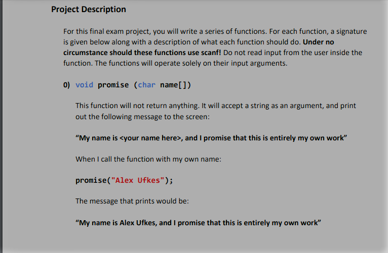 Project Description
For this final exam project, you will write a series of functions. For each function, a signature
is given below along with a description of what each function should do. Under no
circumstance should these functions use scanf! Do not read input from the user inside the
function. The functions will operate solely on their input arguments.
0) void promise (char name[])
This function will not return anything. It will accept a string as an argument, and print
out the following message to the screen:
"My name is <your name here>, and I promise that this is entirely my own work"
When I call the function with my own name:
promise("Alex Ufkes");
The message that prints would be:
"My name is Alex Ufkes, and I promise that this is entirely my own work"
