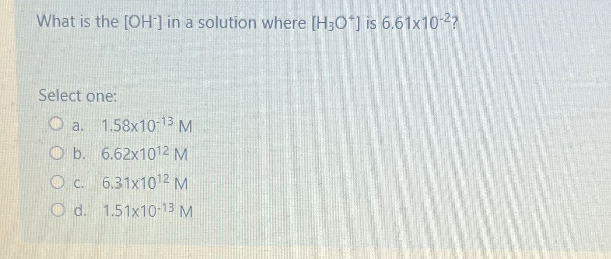 What is the [OH] in a solution where [H3O+] is 6.61x10-2?
Select one:
a. 1.58x10-13 M
Ob. 6.62x1012 M
O c. 6.31x1012 M
d.
d. 1.51x10-13 M