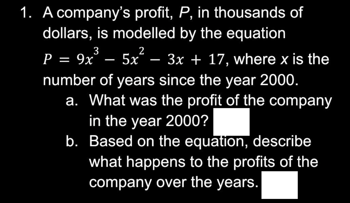 1. A company's profit, P, in thousands of
dollars, is modelled by the equation
5x²
3
P = 9x
- 3x + 17, where x is the
number of years since the year 2000.
a. What was the profit of the company
in the year 2000?
b. Based on the equation, describe
what happens to the profits of the
company over the years.