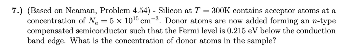 -3
7.) (Based on Neaman, Problem 4.54) - Silicon at T = 300K contains acceptor atoms at a
concentration of N₁ = 5 × 10¹5 cm-³. Donor atoms are now added forming an n-type
compensated semiconductor such that the Fermi level is 0.215 eV below the conduction
band edge. What is the concentration of donor atoms in the sample?