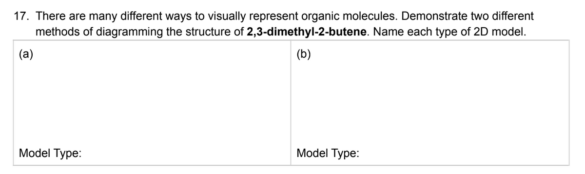 17. There are many different ways to visually represent organic molecules. Demonstrate two different
methods of diagramming the structure of 2,3-dimethyl-2-butene. Name each type of 2D model.
(а)
(b)
Model Type:
Model Type:
