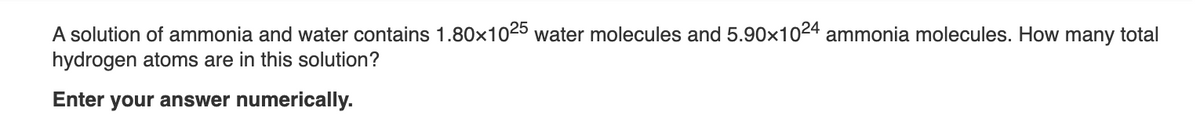 A solution of ammonia and water contains 1.80x1025 water molecules and 5.90x1024 ammonia molecules. How many total
hydrogen atoms are in this solution?
Enter your answer numerically.
