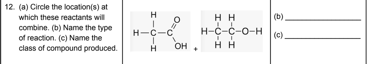 12. (a) Circle the location(s) at
which these reactants will
H
нн
(b)
combine. (b) Name the type
of reaction. (c) Name the
class of compound produced.
H-C-C
Н-С-с-О-Н
(c)
OH
н
+
