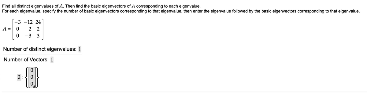 Find all distinct eigenvalues of A. Then find the basic eigenvectors of A corresponding to each eigenvalue.
For each eigenvalue, specify the number of basic eigenvectors corresponding to that eigenvalue, then enter the eigenvalue followed by the basic eigenvectors corresponding to that eigenvalue.
|-3 -12 24
-2 2
A =
-3 3
Number of distinct eigenvalues: 1
Number of Vectors: 1
0:
0.
