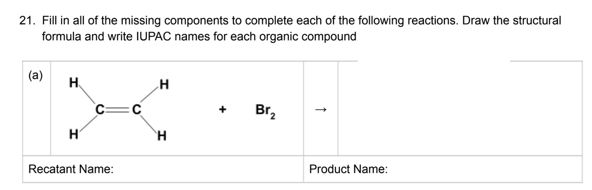 21. Fill in all of the missing components to complete each of the following reactions. Draw the structural
formula and write IUPAC names for each organic compound
(а)
H.
+
Brz
Product Name:
Recatant Name:
