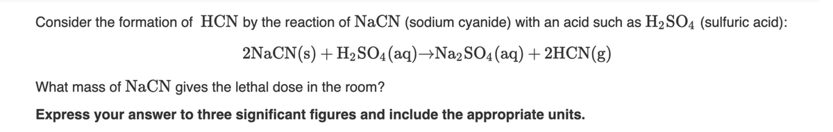 Consider the formation of HCN by the reaction of NaCN (sodium cyanide) with an acid such as H2SO4 (sulfuric acid):
2NaCN(s) + H2SO4(aq)→N22SO4(aq)+2HCN(g)
What mass of NaCN gives the lethal dose in the room?
Express your answer to three significant figures and include the appropriate units.

