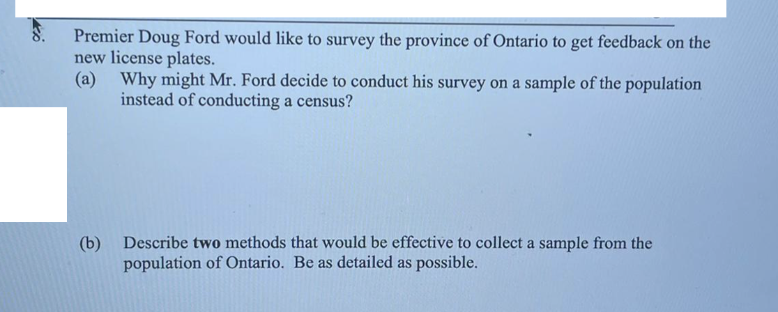 Premier Doug Ford would like to survey the province of Ontario to get feedback on the
new license plates.
(a) Why might Mr. Ford decide to conduct his survey on a sample of the population
instead of conducting a census?
(b)
Describe two methods that would be effective to collect a sample from the
population of Ontario. Be as detailed as possible.
