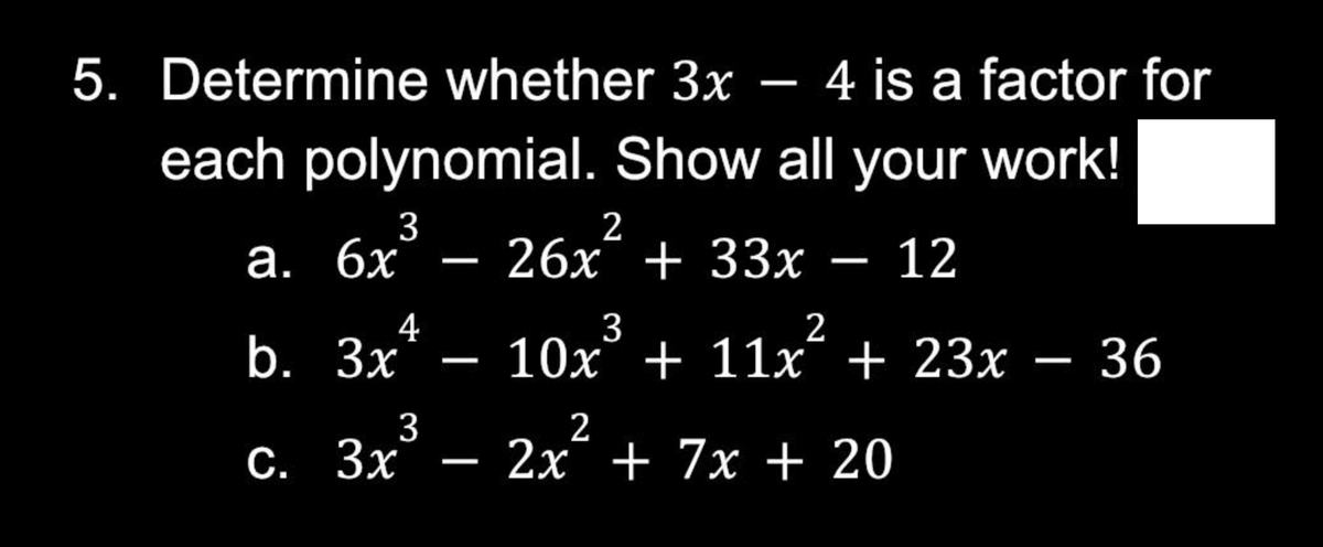 5. Determine whether 3x - 4 is a factor for
each polynomial. Show all your work!
6x³ - 26x²
6x
26x + 33x − 12
a.
4
b.
3x -
c. 3x³ - 2x² + 7x + 20
3
2
10x³ + 11x² + 23x - 36