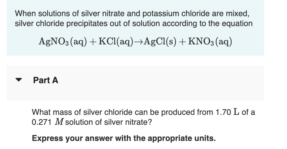 When solutions of silver nitrate and potassium chloride are mixed,
silver chloride precipitates out of solution according to the equation
AgNO3 (aq) + KCI(aq)→AgCl(s) + KNO3(aq)
Part A
What mass of silver chloride can be produced from 1.70 L of a
0.271 M solution of silver nitrate?
Express your answer with the appropriate units.
