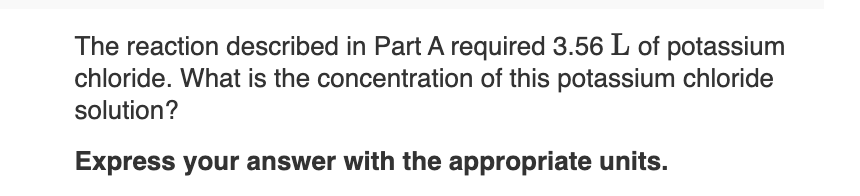 The reaction described in Part A required 3.56 L of potassium
chloride. What is the concentration of this potassium chloride
solution?
Express your answer with the appropriate units.
