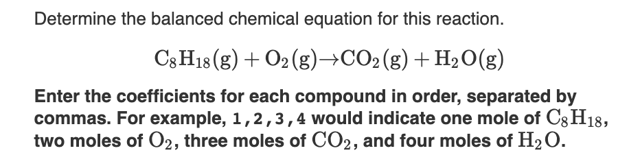 Determine the balanced chemical equation for this reaction.
C3 H18 (g) + O2 (g)→CO2(g)+H20(g)
Enter the coefficients for each compound in order, separated by
commas. For example, 1,2,3,4 would indicate one mole of Cg H18,
two moles of O2, three moles of CO2, and four moles of H2O.
