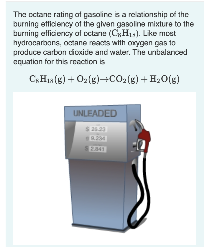 The octane rating of gasoline is a relationship of the
burning efficiency of the given gasoline mixture to the
burning efficiency of octane (C8H18). Like most
hydrocarbons, octane reacts with oxygen gas to
produce carbon dioxide and water. The unbalanced
equation for this reaction is
C3 H18 (g) + O2 (g)→CO2(g)+H20(g)
UNLEADED
$ 26.23
g 9.234
S 2.841
