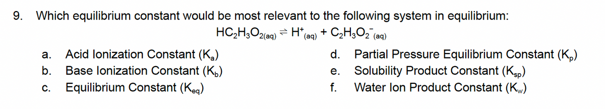 9. Which equilibrium constant would be most relevant to the following system in equilibrium:
HC,H,O2lag) = H*e
+ C2H3O2 (aq)
(аq)
Acid lonization Constant (K,)
d. Partial Pressure Equilibrium Constant (K,)
Solubility Product Constant (Kgp)
Water lon Product Constant (Kw)
а.
b.
Base lonization Constant (K,)
е.
С.
Equilibrium Constant (Keg)
f.
