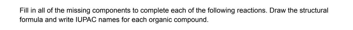 Fill in all of the missing components to complete each of the following reactions. Draw the structural
formula and write IUPAC names for each organic compound.
