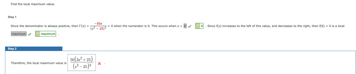 Find the local maximum value.
Step 1
-50x
Since the denominator is always positive, then f '(x)
= 0 when the numerator is 0. This occurs when x =
0. Since f(x) increases to the left of this value, and decreases to the right, then f(0) = 0 is a local
(x² – 25)2
maximum
maximum
Step 2
50(3x² + 25)
(2? – 25 )3
Therefore, the local maximum value is
-
