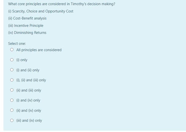 What core principles are considered in Timothy's decision making?
) Scarcity, Choice and Opportunity Cost
(i) Cost-Benefit analysis
(ii) Incentive Principle
(iv) Diminishing Returns
Select one:
O All principles are considered
O O only
O () and (i) only
O m. m and (ii) only
O (i) and (ii) only
O ) and (iv) only
O (i) and (iv) only
O (i) and (iv) only
