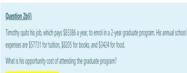 Question 2b().
Timothy quits his job, which pays $83386 a year, to enrol in a -year graduate program. His annual school
expenses are $57731 for tuition, $8205 for books, and $3424 for food.
What is is oportunity cost of atending the graduate program?
