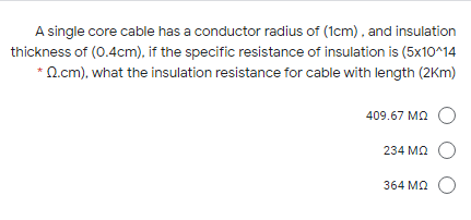 A single core cable has a conductor radius of (1cm), and insulation
thickness of (0.4cm), if the specific resistance of insulation is (5x10^14
*O.cm), what the insulation resistance for cable with length (2Km)
409.67 MA
234 M2 O
364 M2 O
