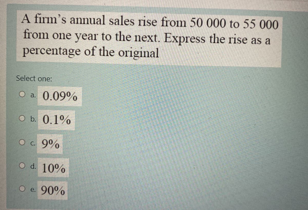 A firm's annual sales rise from 50 000 to 55 000
from one year to the next. Express the rise as a
percentage of the original
Select one:
O a. 0.09%
O b. 0.1%
O c. 9%
O d. 10%
O e. 90%
