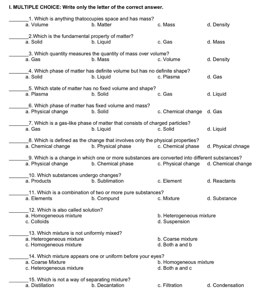 I. MULTIPLE CHOICE: Write only the letter of the correct answer.
1. Which is anything thatoccupies space and has mass?
a. Volume
b. Matter
c. Mass
d. Density
2.Which is the fundamental property of matter?
a. Solid
b. Liquid
c. Gas
d. Mass
3. Which quantity measures the quantity of mass over volume?
b. Mass
a. Gas
c. Volume
d. Density
4. Which phase of matter has definite volume but has no definite shape?
b. Liquid
a. Solid
c. Plasma
d. Gas
5. Which state of matter has no fixed volume and shape?
a. Plasma
b. Solid
c. Gas
d. Liquid
6. Which phase of matter has fixed volume and mass?
a. Physical change
c. Chemical change d. Gas
b. Solid
_7. Which is a gas-like phase of matter that consists of charged particles?
a. Gas
b. Liquid
c. Solid
d. Liquid
8. Which is defined as the change that involves only the physical properties?
b. Physical phase
c. Chemical phase
a. Chemical change
d. Physical chnage
9. Which is a change in which one or more substances are converted into different substances?
a. Physical change
b. Chemical phase
c. Physical change
d. Chemical change
10. Which substances undergo changes?
a. Products
b. Sublimation
c. Element
d. Reactants
11. Which is a combination of two or more pure substances?
a. Elements
b. Compund
c. Mixture
d. Substance
12. Which is also called solution?
a. Homogeneous mixture
c. Colloids
b. Heterogeneous mixture
d. Suspension
13. Which mixture is not uniformly mixed?
a. Heterogeneous mixture
c. Homogeneous mixture
b. Coarse mixture
d. Both a and b
14. Which mixture appears one or uniform before your eyes?
a. Coarse Mixture
b. Homogeneous mixture
d. Both a and c
c. Heterogeneous mixture
15. Which is not a way of separating mixture?
a. Distillation
b. Decantation
c. Filtration
d. Condensation
