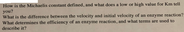 How is the Michaelis constant defined, and what does a low or high value for Km tell
you?
What is the difference between the velocity and initial velocity of an enzyme reaction?
What determines the efficiency of an enzyme reaction, and what terms are used to
describe it?
