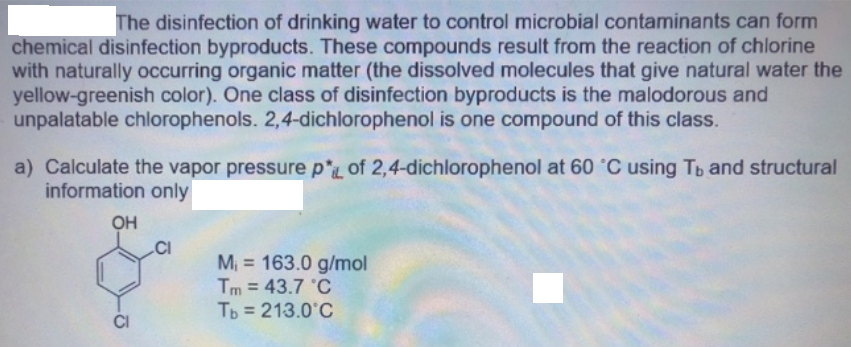 The disinfection of drinking water to control microbial contaminants can form
chemical disinfection byproducts. These compounds result from the reaction of chlorine
with naturally occurring organic matter (the dissolved molecules that give natural water the
yellow-greenish color). One class of disinfection byproducts is the malodorous and
unpalatable chlorophenols. 2,4-dichlorophenol is one compound of this class.
a) Calculate the vapor pressure p*L of 2,4-dichlorophenol at 60 °C using Tb and structural
information only
OH
.CI
M, = 163.0 g/mol
Tm = 43.7 °C
Tp = 213.0°C
%3D
%3D
%3D
