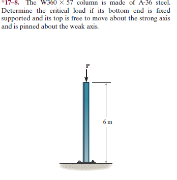 *17-8. The W360 x 57 column is made of A-36 steel.
Determine the critical load if its bottom end is fixed
supported and its top is free to move about the strong axis
and is pinned about the weak axis.
6 m
