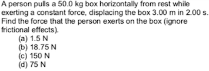 A person pulls a 50.0 kg box horizontally from rest while
exerting a constant force, displacing the box 3.00 m in 2.00 s.
Find the force that the person exerts on the box (ignore
frictional effects).
(а) 1.5 N
(b) 18.75 N
(c) 150 N
(d) 75 N
