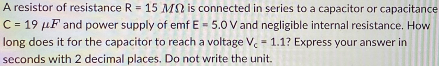A resistor of resistance R = 15 MN is connected in series to a capacitor or capacitance
%3D
C = 19 µF and power supply of emf E = 5.0 V and negligible internal resistance. How
%3D
%3D
long does it for the capacitor to reach a voltage V. = 1.1? Express your answer in
seconds with 2 decimal places. Do not write the unit.
