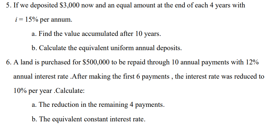 5. If we deposited $3,000 now and an equal amount at the end of each 4 years with
i = 15% per annum.
a. Find the value accumulated after 10 years.
b. Calculate the equivalent uniform annual deposits.
6. A land is purchased for $500,000 to be repaid through 10 annual payments with 12%
annual interest rate .After making the first 6 payments, the interest rate was reduced to
10% per year .Calculate:
a. The reduction in the remaining 4 payments.
b. The equivalent constant interest rate.