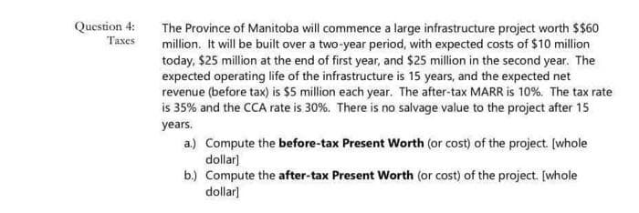 Question 4:
Taxes
The Province of Manitoba will commence a large infrastructure project worth $$60
million. It will be built over a two-year period, with expected costs of $10 million
today, $25 million at the end of first year, and $25 million in the second year. The
expected operating life of the infrastructure is 15 years, and the expected net
revenue (before tax) is $5 million each year. The after-tax MARR is 10%. The tax rate
is 35% and the CCA rate is 30%. There is no salvage value to the project after 15
years.
a.) Compute the before-tax Present Worth (or cost) of the project. [whole
dollar]
b.)
Compute the after-tax Present Worth (or cost) of the project. [whole
dollar]