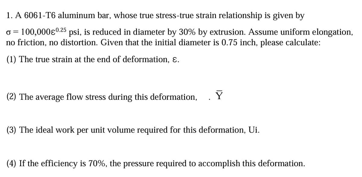 1. A 6061-T6 aluminum bar, whose true stress-true strain relationship is given by
σ = 100,000ε0.25 psi, is reduced in diameter by 30% by extrusion. Assume uniform elongation,
no friction, no distortion. Given that the initial diameter is 0.75 inch, please calculate:
(1) The true strain at the end of deformation, ε.
(2) The average flow stress during this deformation,
Y
(3) The ideal work per unit volume required for this deformation, Ui.
(4) If the efficiency is 70%, the pressure required to accomplish this deformation.