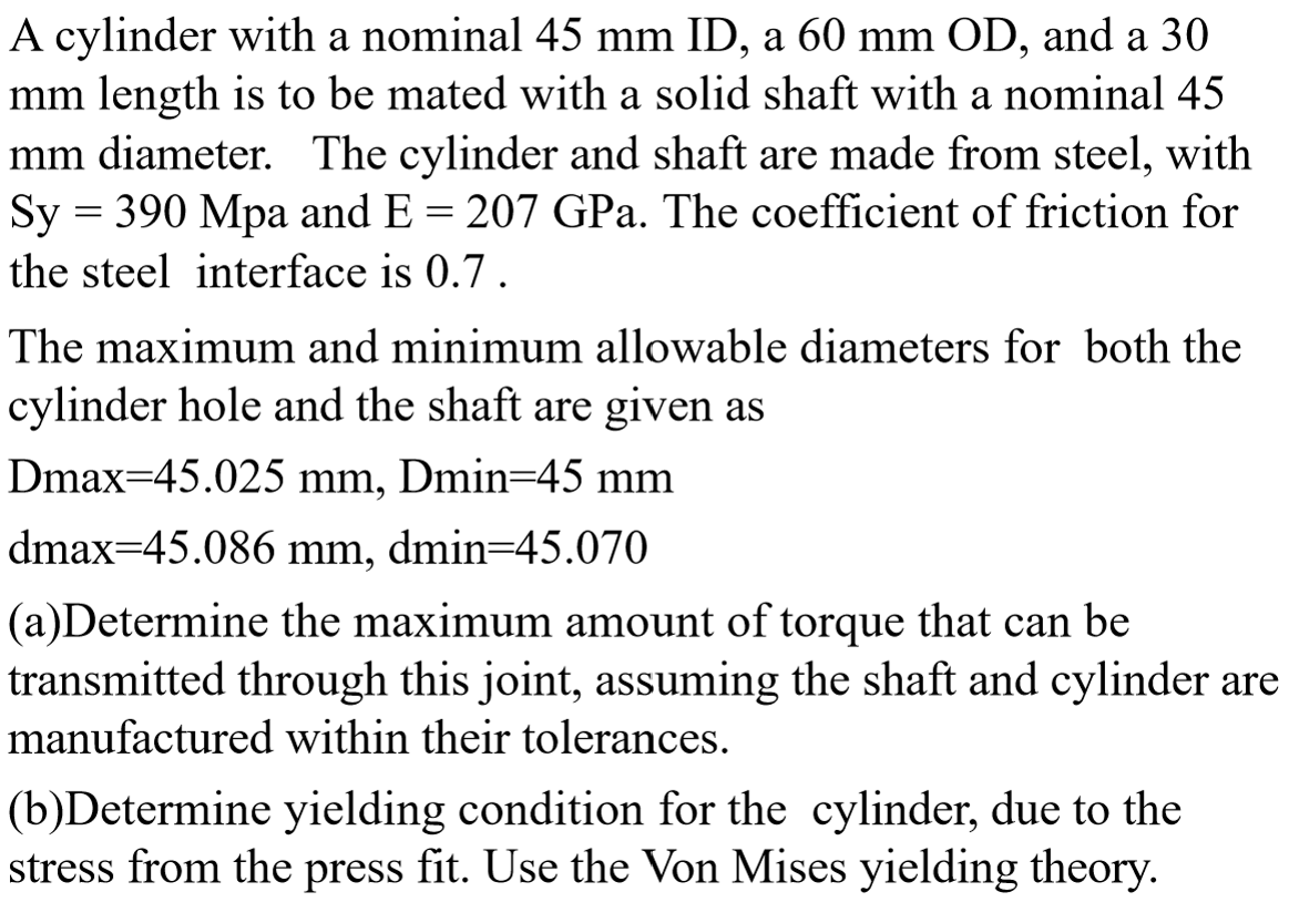A cylinder with a nominal 45 mm ID, a 60 mm OD, and a 30
mm length is to be mated with a solid shaft with a nominal 45
mm diameter. The cylinder and shaft are made from steel, with
Sy = 390 Mpa and E = 207 GPa. The coefficient of friction for
the steel interface is 0.7.
The maximum and minimum allowable diameters for both the
cylinder hole and the shaft are given as
Dmax=45.025 mm, Dmin=45 mm
dmax=45.086 mm, dmin=45.070
(a)Determine the maximum amount of torque that can be
transmitted through this joint, assuming the shaft and cylinder are
manufactured within their tolerances.
(b)Determine yielding condition for the cylinder, due to the
stress from the press fit. Use the Von Mises yielding theory.