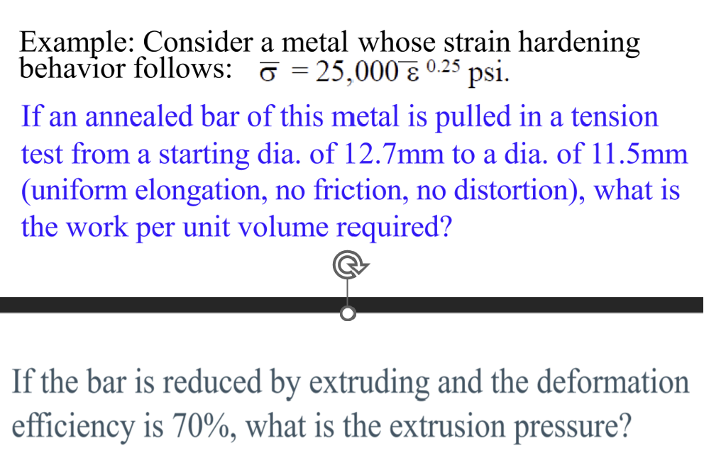 Example: Consider a metal whose strain hardening
behavior follows: 25,000 0.25 psi.
If an annealed bar of this metal is pulled in a tension
test from a starting dia. of 12.7mm to a dia. of 11.5mm
(uniform elongation, no friction, no distortion), what is
the work per unit volume required?
If the bar is reduced by extruding and the deformation
efficiency is 70%, what is the extrusion pressure?