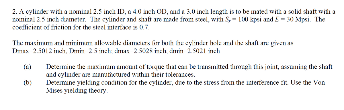 2. A cylinder with a nominal 2.5 inch ID, a 4.0 inch OD, and a 3.0 inch length is to be mated with a solid shaft with a
nominal 2.5 inch diameter. The cylinder and shaft are made from steel, with Sy = 100 kpsi and E 30 Mpsi. The
coefficient of friction for the steel interface is 0.7.
=
The maximum and minimum allowable diameters for both the cylinder hole and the shaft are given as
Dmax=2.5012 inch, Dmin=2.5 inch; dmax=2.5028 inch, dmin=2.5021 inch
(a)
(b)
Determine the maximum amount of torque that can be transmitted through this joint, assuming the shaft
and cylinder are manufactured within their tolerances.
Determine yielding condition for the cylinder, due to the stress from the interference fit. Use the Von
Mises yielding theory.