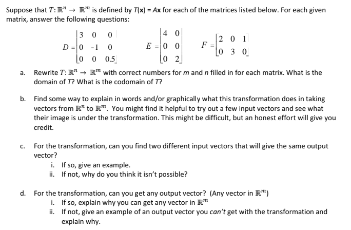 Suppose that T: IR" → R is defined by T(x) = Ax for each of the matrices listed below. For each given
matrix, answer the following questions:
300
4 0
201
D=0-1
0
E=00
F
=
0 3 0
[0 0 0.5
02
a.
Rewrite T: RT → RT with correct numbers for m and n filled in for each matrix. What is the
domain of T? What is the codomain of T?
b. Find some way to explain in words and/or graphically what this transformation does in taking
vectors from R" to Rm. You might find it helpful to try out a few input vectors and see what
their image is under the transformation. This might be difficult, but an honest effort will give you
credit.
c. For the transformation, can you find two different input vectors that will give the same output
vector?
d.
i. If so, give an example.
ii.
If not, why do you think it isn't possible?
For the transformation, can you get any output vector? (Any vector in R™)
i. If so, explain why you can get any vector in IR™
ii. If not, give an example of an output vector you can't get with the transformation and
explain why.