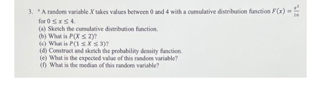 3. A random variable X takes values between 0 and 4 with a cumulative distribution function F(x) =-
for 0 sxS 4.
(a) Sketch the cumulative distribution function.
(b) What is P(X s 2)?
(c) What is P(1sXS 3)?
(d) Construct and sketch the probability density function.
(c) What is the expected value of this random variable?
(f) What is the median of this random variable?
%3!
