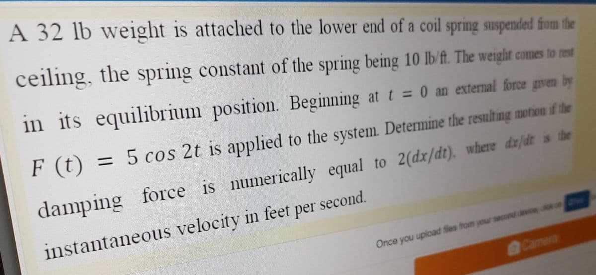 A 32 lb weight is attached to the lower end of a coil spring suspended from the
ceiling, the spring constant of the spring being 10 lb/ft. The weight comes to rest
in its equilibrium position.
Beginning at t = 0 an external force given by
F (t) = 5 cos 2t is applied to the system. Determine the resulting motion if the
damping force is numerically equal to 2(dx/dt). where dz/dt is the
instantaneous velocity in feet per second.
Once you upload files from your second device, dick on
Camera
