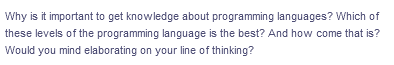 Why is it important to get knowledge about programming languages? Which of
these levels of the programming language is the best? And how come that is?
Would you mind elaborating on your line of thinking?