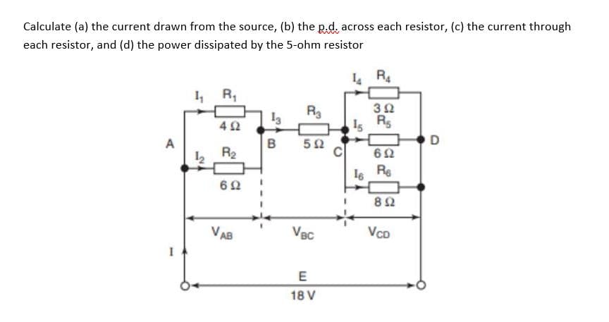 Calculate (a) the current drawn from the source, (b) the p.d. across each resistor, (c) the current through
each resistor, and (d) the power dissipated by the 5-ohm resistor
A
I
1₁ R₁
12
492
R₂
692
VAB
R3
B 502
VBC
E
18 V
LR₁4
392
15 R
692
16 Re
892
VCD
D