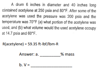 A drum 6 inches in diameter and 40 inches long
contained acetylene at 250 psia and 80°F. After some of the
acetylene was used the pressure was 200 psia and the
temperature was 70°F (a) what portion of the acetylene was
used, and (b) what volume would the used acetylene occupy
at 14.7 psia and 60°F.
R(acetylene) = 59.35 ft-lbf/lbm-R
Answer: a.
b. V =
% mass