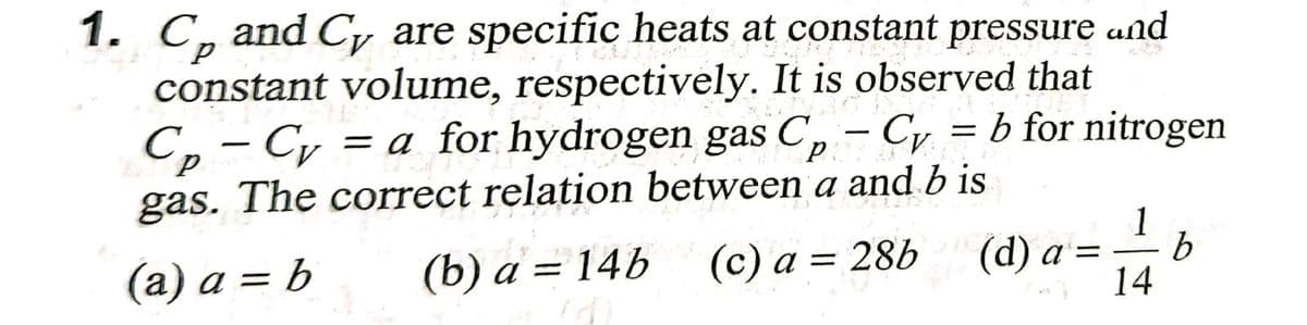 1. C, and Cy are specific heats at constant pressure and
constant volume, respectively. It is observed that
C, - Cy
gas. The correct relation between a and b is
= a for hydrogen gas C, – Cy = b for nitrogen
1
(a) a = b
(c) a
(d) a = - b
14
(b) a = 14b = 28b
%3D
