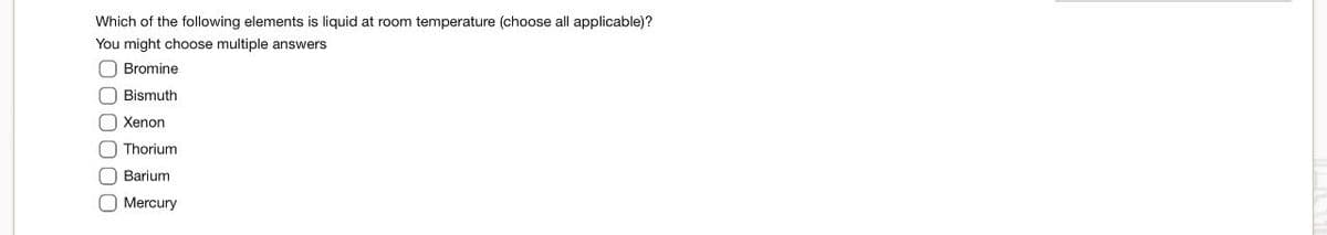 Which of the following elements is liquid at room temperature (choose all applicable)?
You might choose multiple answers
,000000
Bromine
Bismuth
Xenon
Thorium
Barium
Mercury