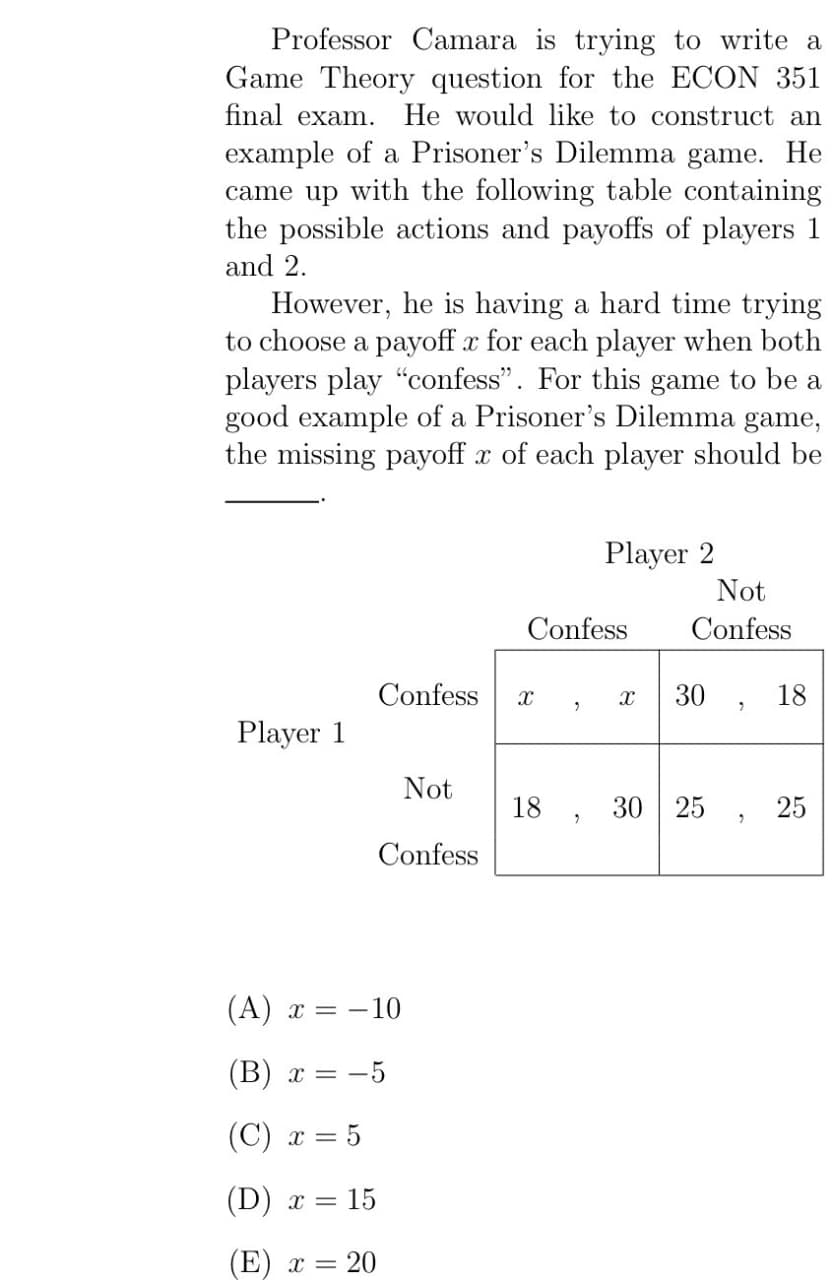 Professor Camara is trying to write a
Game Theory question for the ECON 351
final exam. He would like to construct an
example of a Prisoner's Dilemma game. He
came up with the following table containing
the possible actions and payoffs of players 1
and 2.
However, he is having a hard time trying
to choose a payoff x for each player when both
players play "confess". For this game to be a
good example of a Prisoner's Dilemma game,
the missing payoff x of each player should be
Player 2
Not
Confess
Confess
Confess х
8
"
30
18
"
Player 1
Not
18
30 25
25
"
Confess
(A) x = -10
(B) x = -5
(C) x = 5
(D) x = 15
(E) x = 20