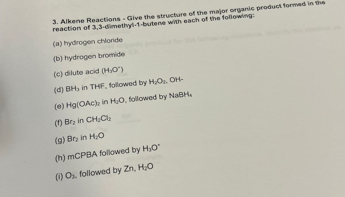 3. Alkene Reactions - Give the structure of the major organic product formed in the
reaction of 3,3-dimethyl-1-butene with each of the following:
(a) hydrogen chloride
(b) hydrogen bromide
duct for the
(c) dilute acid (H3O+)
(d) BH3 in THF, followed by H2O2, OH-
(e) Hg(OAc)2 in H2O, followed by NaBH4
(f) Br2 in CH2Cl2
(g) Br2 in H2O
(h) mCPBA followed by H3O+
(i) O3, followed by Zn, H₂O